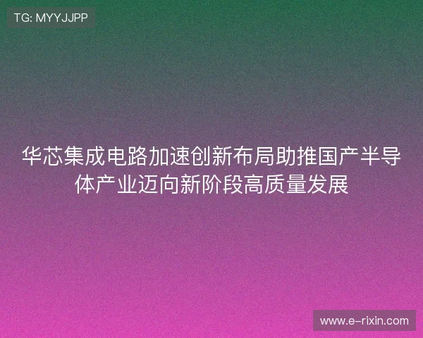 华芯集成电路加速创新布局助推国产半导体产业迈向新阶段高质量发展